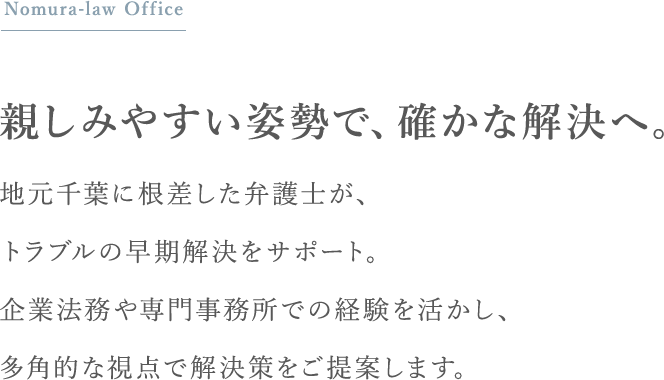 親しみやすい姿勢で、確かな解決へ。地元千葉に根差した弁護士が、トラブルの早期解決をサポート。企業法務や専門事務所での経験を活かし、多角的な視点で解決策をご提案します。